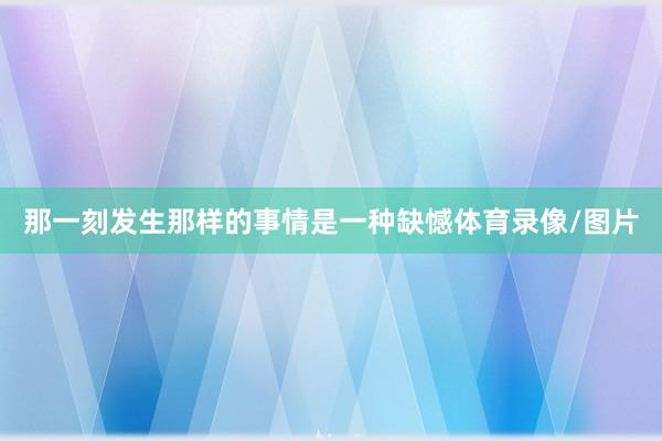 那一刻发生那样的事情是一种缺憾体育录像/图片