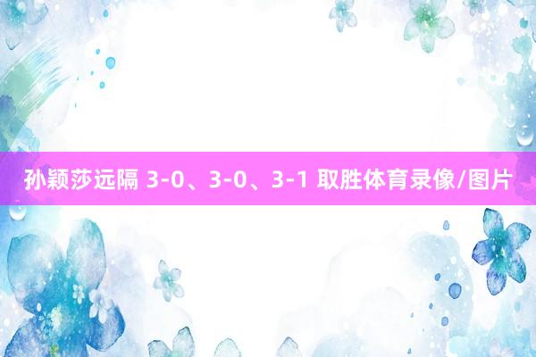 孙颖莎远隔 3-0、3-0、3-1 取胜体育录像/图片