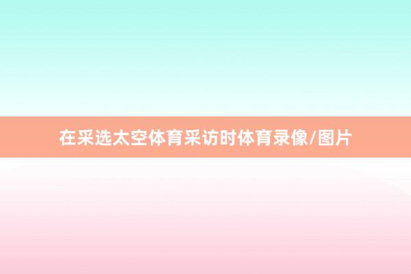 在采选太空体育采访时体育录像/图片