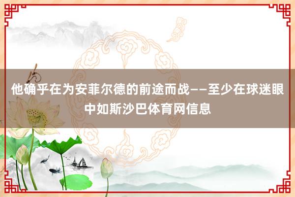 他确乎在为安菲尔德的前途而战——至少在球迷眼中如斯沙巴体育网信息