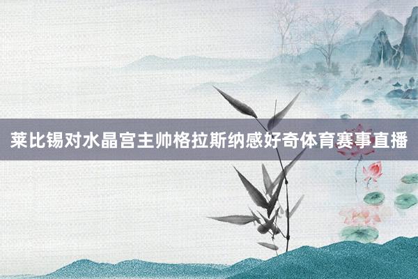 莱比锡对水晶宫主帅格拉斯纳感好奇体育赛事直播
