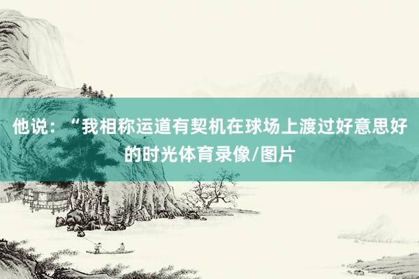 他说：“我相称运道有契机在球场上渡过好意思好的时光体育录像/图片