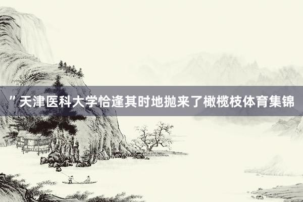 ”　　天津医科大学恰逢其时地抛来了橄榄枝体育集锦