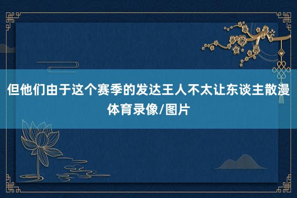 但他们由于这个赛季的发达王人不太让东谈主散漫体育录像/图片