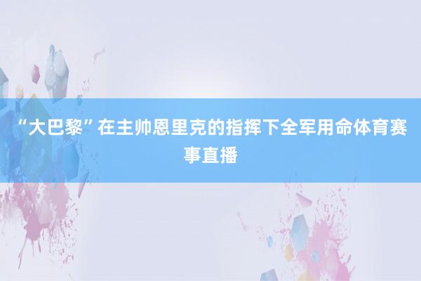 “大巴黎”在主帅恩里克的指挥下全军用命体育赛事直播
