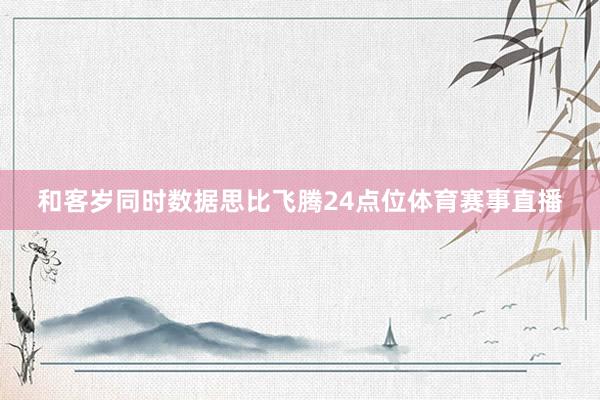 和客岁同时数据思比飞腾24点位体育赛事直播