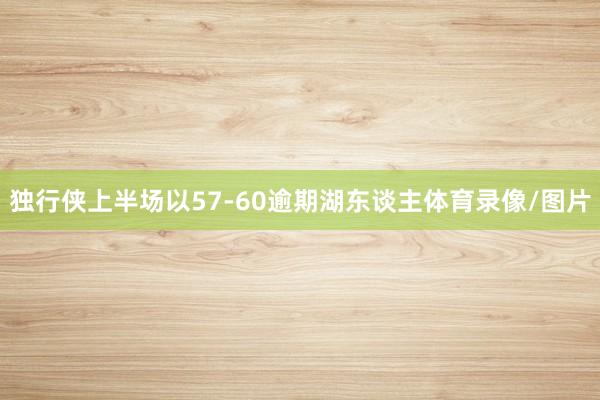 独行侠上半场以57-60逾期湖东谈主体育录像/图片