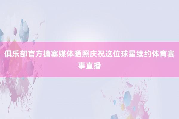 俱乐部官方搪塞媒体晒照庆祝这位球星续约体育赛事直播