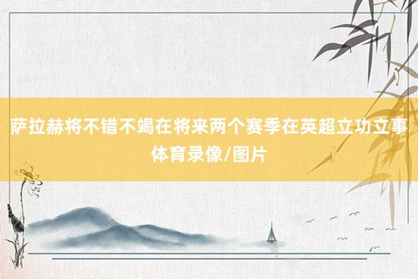 萨拉赫将不错不竭在将来两个赛季在英超立功立事体育录像/图片