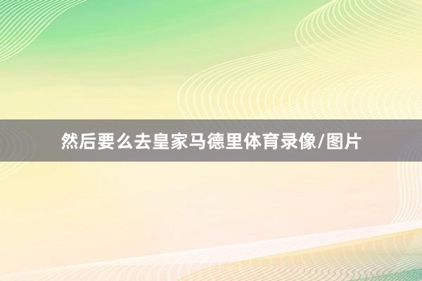 然后要么去皇家马德里体育录像/图片