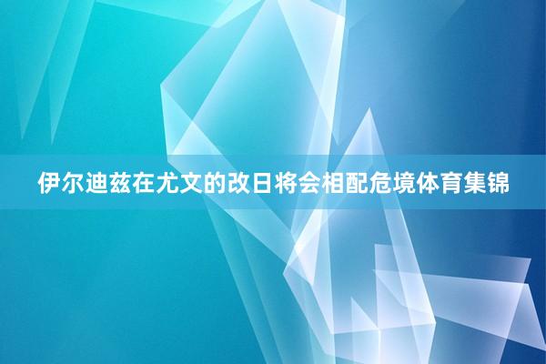 伊尔迪兹在尤文的改日将会相配危境体育集锦