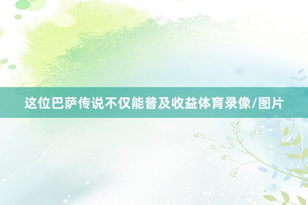 这位巴萨传说不仅能普及收益体育录像/图片