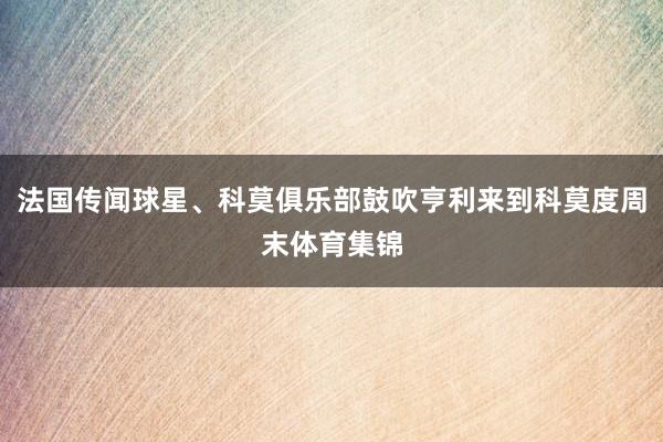 法国传闻球星、科莫俱乐部鼓吹亨利来到科莫度周末体育集锦