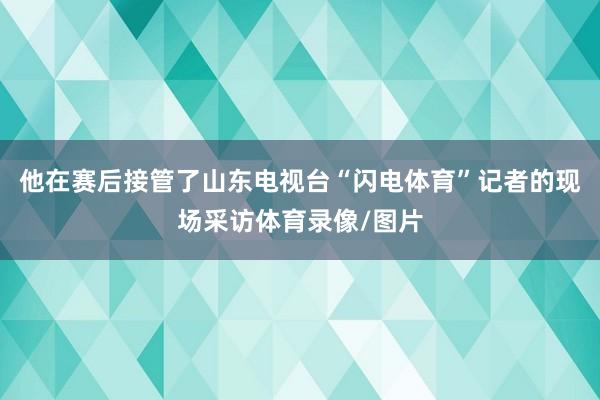 他在赛后接管了山东电视台“闪电体育”记者的现场采访体育录像/图片