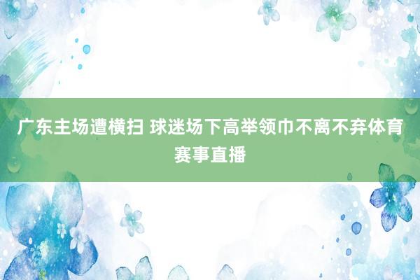 广东主场遭横扫 球迷场下高举领巾不离不弃体育赛事直播