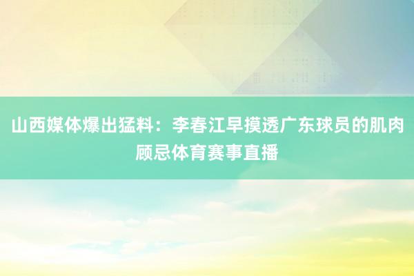 山西媒体爆出猛料：李春江早摸透广东球员的肌肉顾忌体育赛事直播