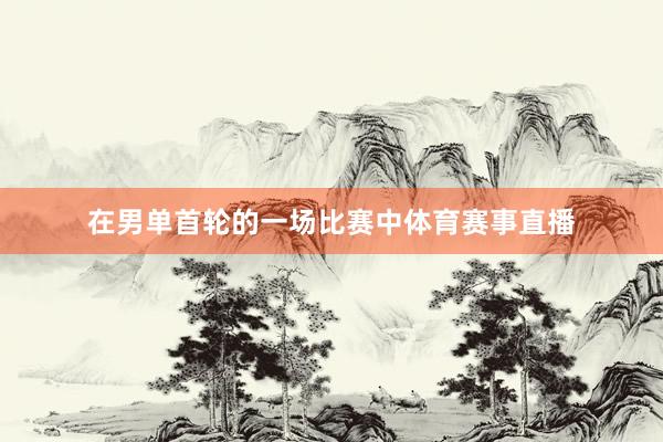在男单首轮的一场比赛中体育赛事直播