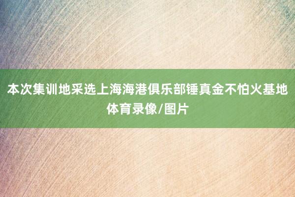 本次集训地采选上海海港俱乐部锤真金不怕火基地体育录像/图片