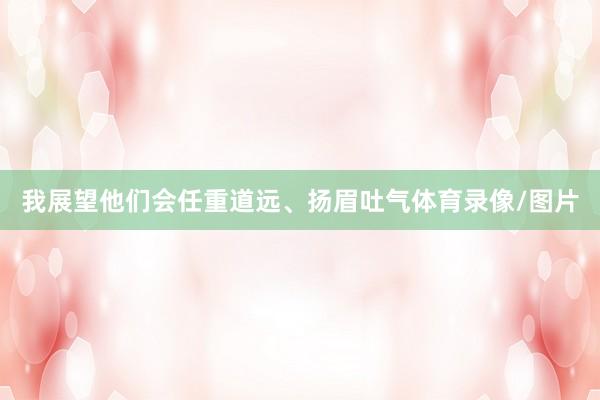 我展望他们会任重道远、扬眉吐气体育录像/图片