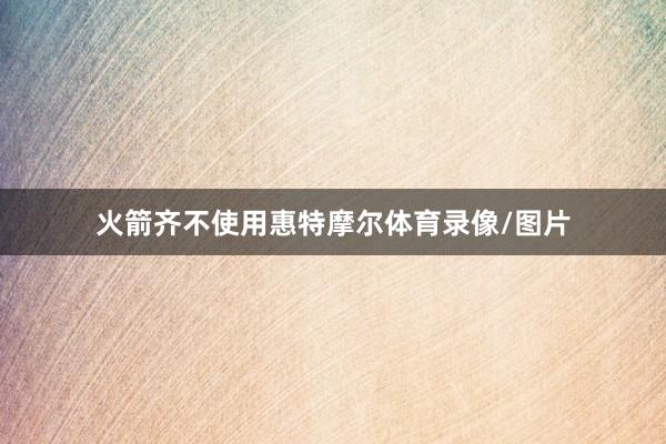 火箭齐不使用惠特摩尔体育录像/图片