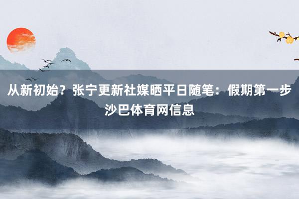 从新初始？张宁更新社媒晒平日随笔：假期第一步沙巴体育网信息