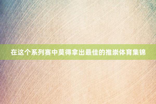 在这个系列赛中莫得拿出最佳的推崇体育集锦