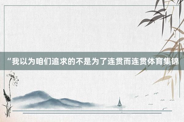 “我以为咱们追求的不是为了连贯而连贯体育集锦