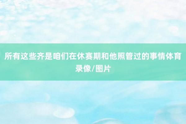 所有这些齐是咱们在休赛期和他照管过的事情体育录像/图片