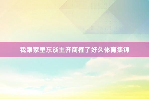 我跟家里东谈主齐商榷了好久体育集锦