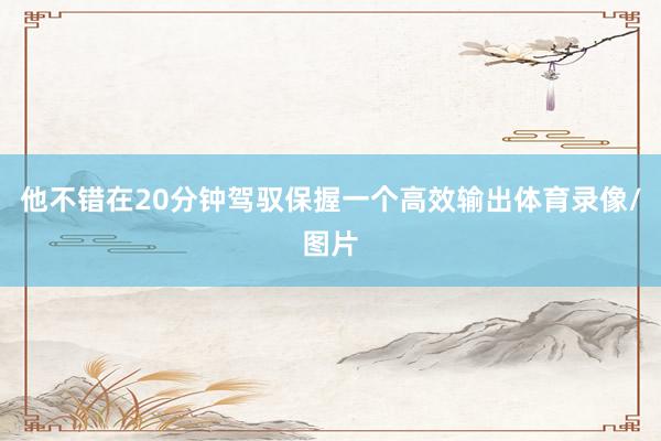 他不错在20分钟驾驭保握一个高效输出体育录像/图片