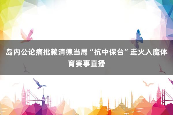 岛内公论痛批赖清德当局“抗中保台”走火入魔体育赛事直播