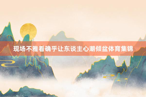 现场不雅看确乎让东谈主心潮倾盆体育集锦