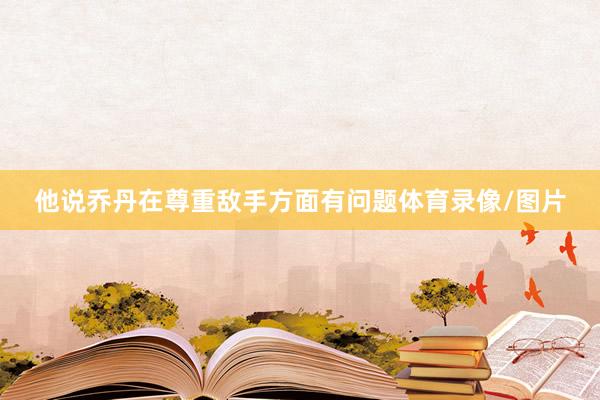 他说乔丹在尊重敌手方面有问题体育录像/图片