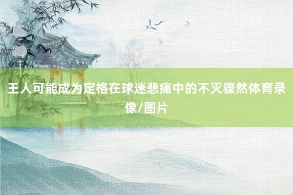 王人可能成为定格在球迷悲痛中的不灭骤然体育录像/图片