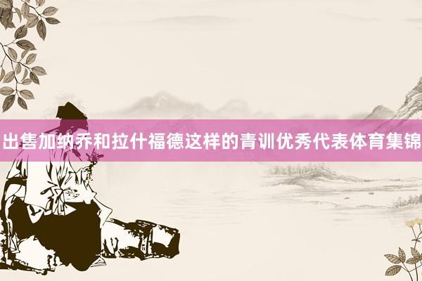 出售加纳乔和拉什福德这样的青训优秀代表体育集锦