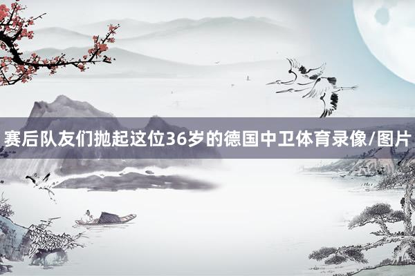 赛后队友们抛起这位36岁的德国中卫体育录像/图片