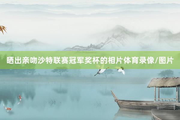 晒出亲吻沙特联赛冠军奖杯的相片体育录像/图片