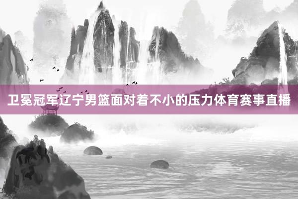 卫冕冠军辽宁男篮面对着不小的压力体育赛事直播