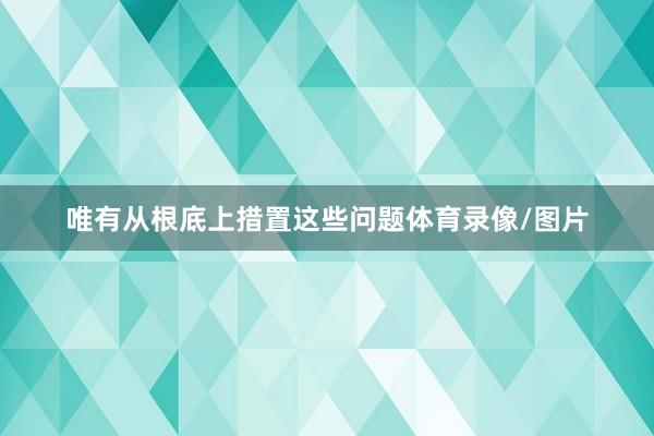 唯有从根底上措置这些问题体育录像/图片