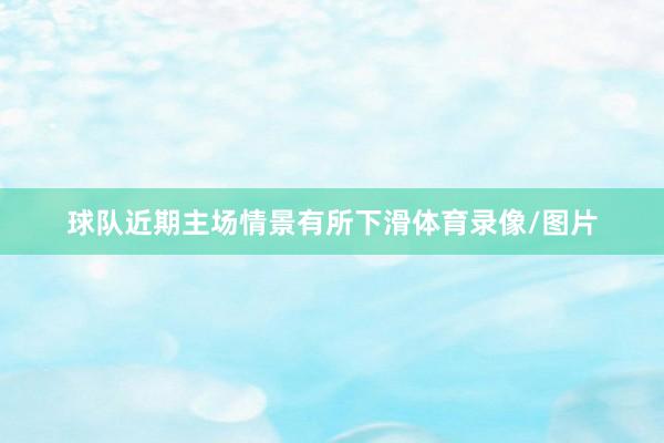 球队近期主场情景有所下滑体育录像/图片