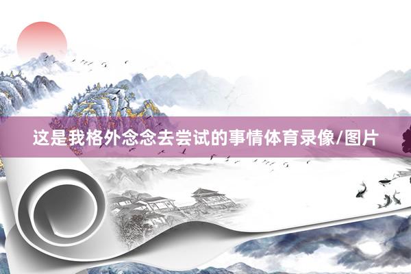 这是我格外念念去尝试的事情体育录像/图片