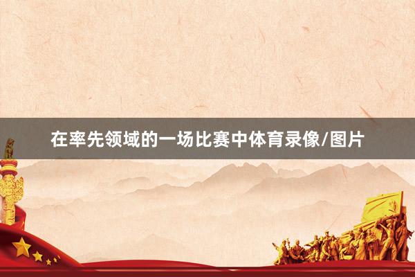 在率先领域的一场比赛中体育录像/图片