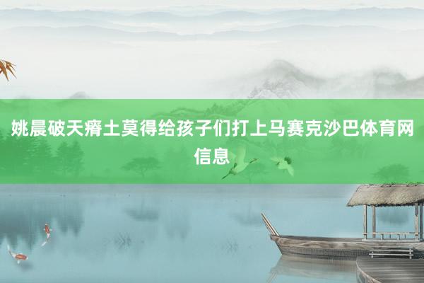 姚晨破天瘠土莫得给孩子们打上马赛克沙巴体育网信息