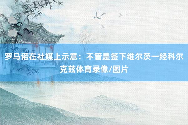 罗马诺在社媒上示意：不管是签下维尔茨一经科尔克兹体育录像/图片