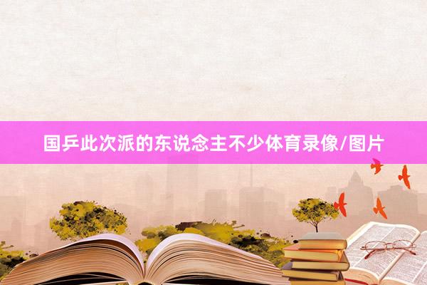 国乒此次派的东说念主不少体育录像/图片