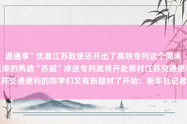 通通享”优惠江苏致使还开出了高铁专列这个周末南京-淮安、苏州-连云港的两趟“苏超”球迷专列就将开赴帮衬江苏交通便利的同学们又有新题材了开始：新华社记者：王恒志体育集锦