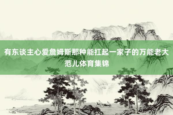 有东谈主心爱詹姆斯那种能扛起一家子的万能老大范儿体育集锦