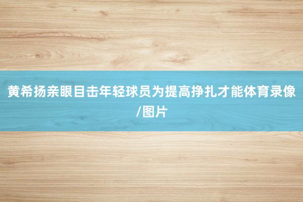 黄希扬亲眼目击年轻球员为提高挣扎才能体育录像/图片