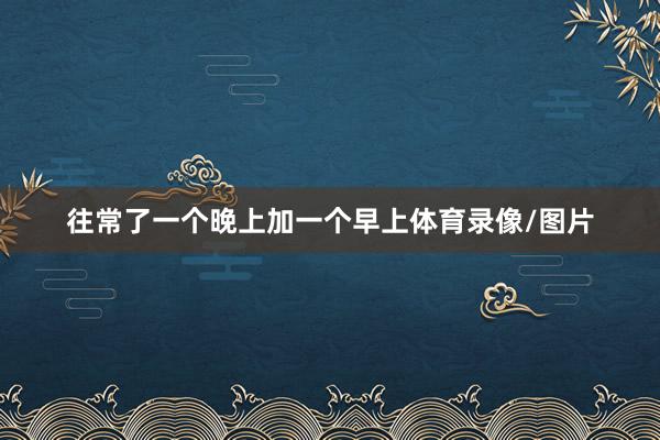 往常了一个晚上加一个早上体育录像/图片