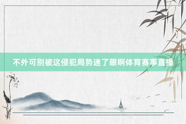 不外可别被这侵犯局势迷了眼啊体育赛事直播